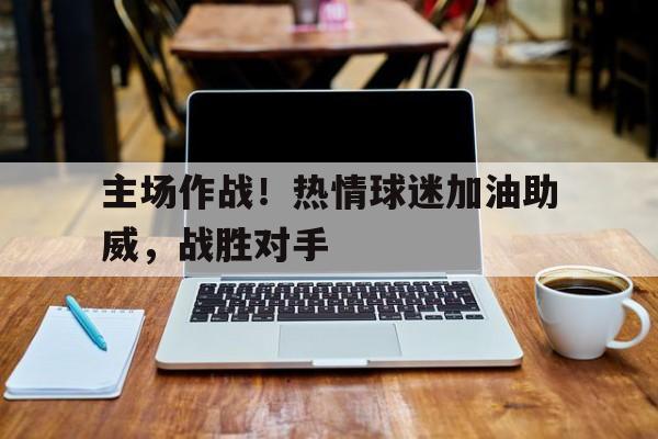 关于主场作战！热情球迷加油助威，战胜对手的信息